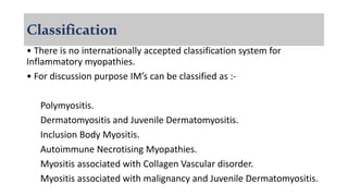 Classification
• There is no internationally accepted classification system for
Inflammatory myopathies.
• For discussion purpose IM’s can be classified as :-
Polymyositis.
Dermatomyositis and Juvenile Dermatomyositis.
Inclusion Body Myositis.
Autoimmune Necrotising Myopathies.
Myositis associated with Collagen Vascular disorder.
Myositis associated with malignancy and Juvenile Dermatomyositis.
 