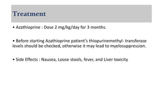 Treatment
• Azathioprine : Dose 2 mg/kg/day for 3 months.
• Before starting Azathioprine patient’s thiopurinemethyl- transferase
levels should be checked, otherwise it may lead to myelosuppression.
• Side Effects : Nausea, Loose stools, fever, and Liver toxicity
 
