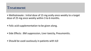 Treatment
• Methotrexate : Initial dose of 15 mg orally once weekly to a target
dose of 25 mg once weekly within 3 to 6 months.
• Folic acid supplementation to be given along.
• Side Effects : BM suppression, Liver toxicity, Pneumonitis.
• Should be used cautiously in patients with ILD
 