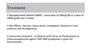 Treatment
• Mycophenolate Mofetil (MMF) : initial dose of 500mg BD to a dose of
1000mg BD over 4 weeks.
• Side Effects : Nausea, Loose stools, Leukopenia, elevation in liver
enzymes and Teratogenicity.
• Concurrent treatment : In Patients with ILD or on Prednisolone or
Immunosuppressive agents TMP-SMX prophylaxis is given for
Pneumocystis.
 