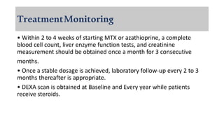 TreatmentMonitoring
• Within 2 to 4 weeks of starting MTX or azathioprine, a complete
blood cell count, liver enzyme function tests, and creatinine
measurement should be obtained once a month for 3 consecutive
months.
• Once a stable dosage is achieved, laboratory follow-up every 2 to 3
months thereafter is appropriate.
• DEXA scan is obtained at Baseline and Every year while patients
receive steroids.
 