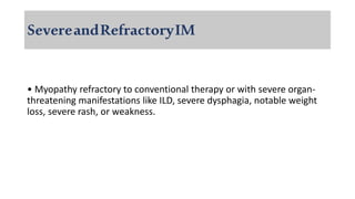 SevereandRefractoryIM
• Myopathy refractory to conventional therapy or with severe organ-
threatening manifestations like ILD, severe dysphagia, notable weight
loss, severe rash, or weakness.
 