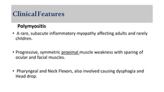 ClinicalFeatures
Polymyositis
• A rare, subacute inflammatory myopathy affecting adults and rarely
children.
• Progressive, symmetric proximal muscle weakness with sparing of
ocular and facial muscles.
• Pharyngeal and Neck Flexors, also involved causing dysphagia and
Head drop.
 