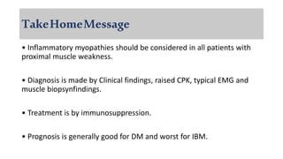 TakeHomeMessage
• Inflammatory myopathies should be considered in all patients with
proximal muscle weakness.
• Diagnosis is made by Clinical findings, raised CPK, typical EMG and
muscle biopsynfindings.
• Treatment is by immunosuppression.
• Prognosis is generally good for DM and worst for IBM.
 