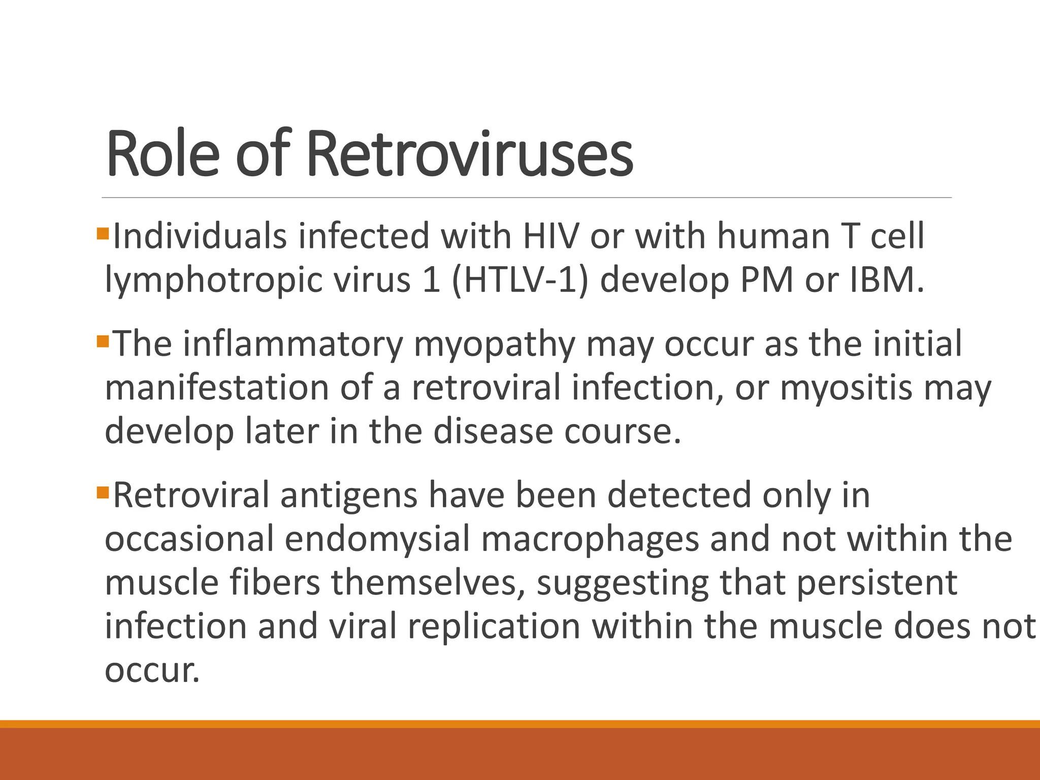 Role of Retroviruses
Individuals infected with HIV or with human T cell
lymphotropic virus 1 (HTLV-1) develop PM or IBM.
The inflammatory myopathy may occur as the initial
manifestation of a retroviral infection, or myositis may
develop later in the disease course.
Retroviral antigens have been detected only in
occasional endomysial macrophages and not within the
muscle fibers themselves, suggesting that persistent
infection and viral replication within the muscle does not
occur.
 