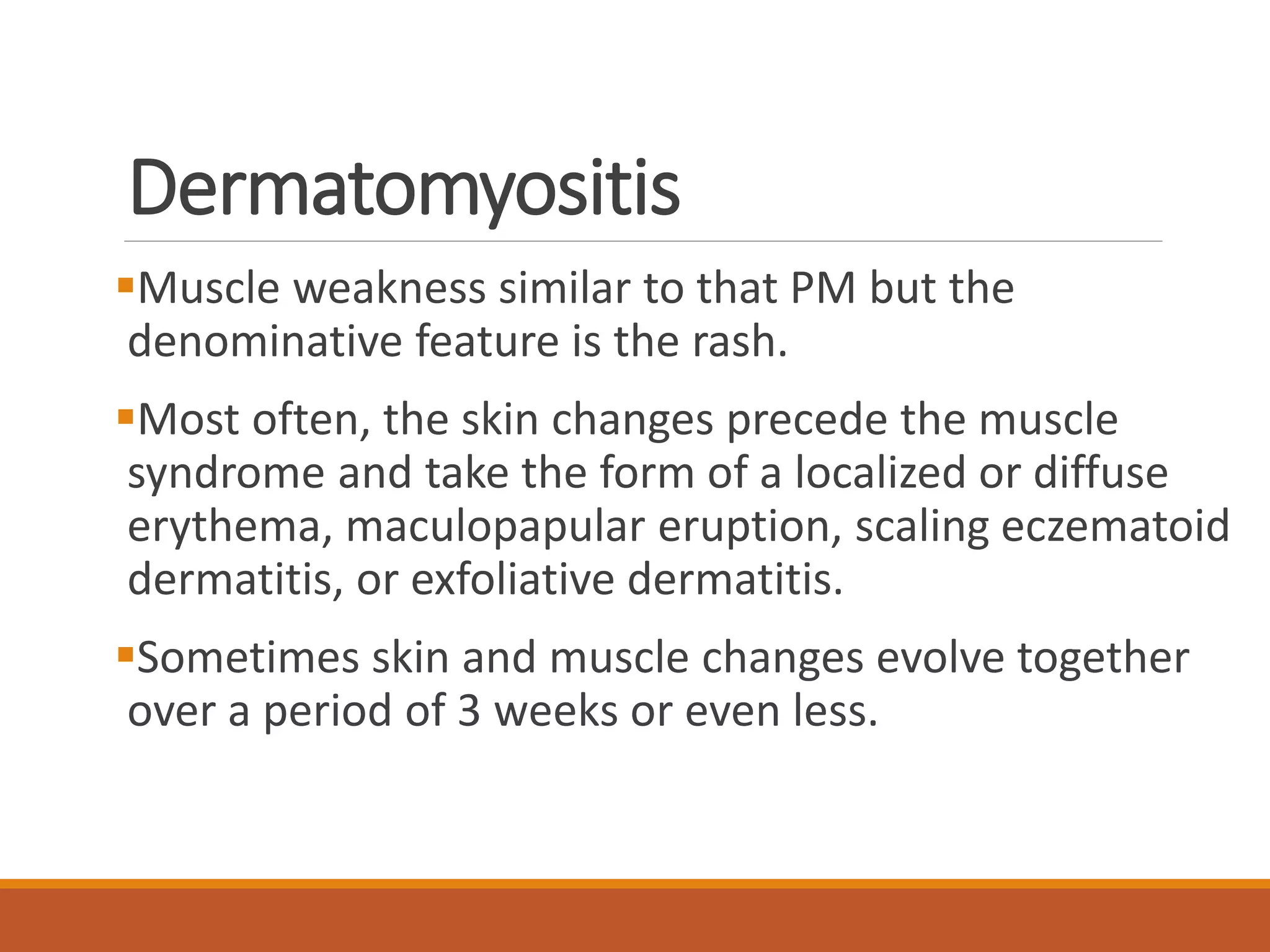 Dermatomyositis
Muscle weakness similar to that PM but the
denominative feature is the rash.
Most often, the skin changes precede the muscle
syndrome and take the form of a localized or diffuse
erythema, maculopapular eruption, scaling eczematoid
dermatitis, or exfoliative dermatitis.
Sometimes skin and muscle changes evolve together
over a period of 3 weeks or even less.
 