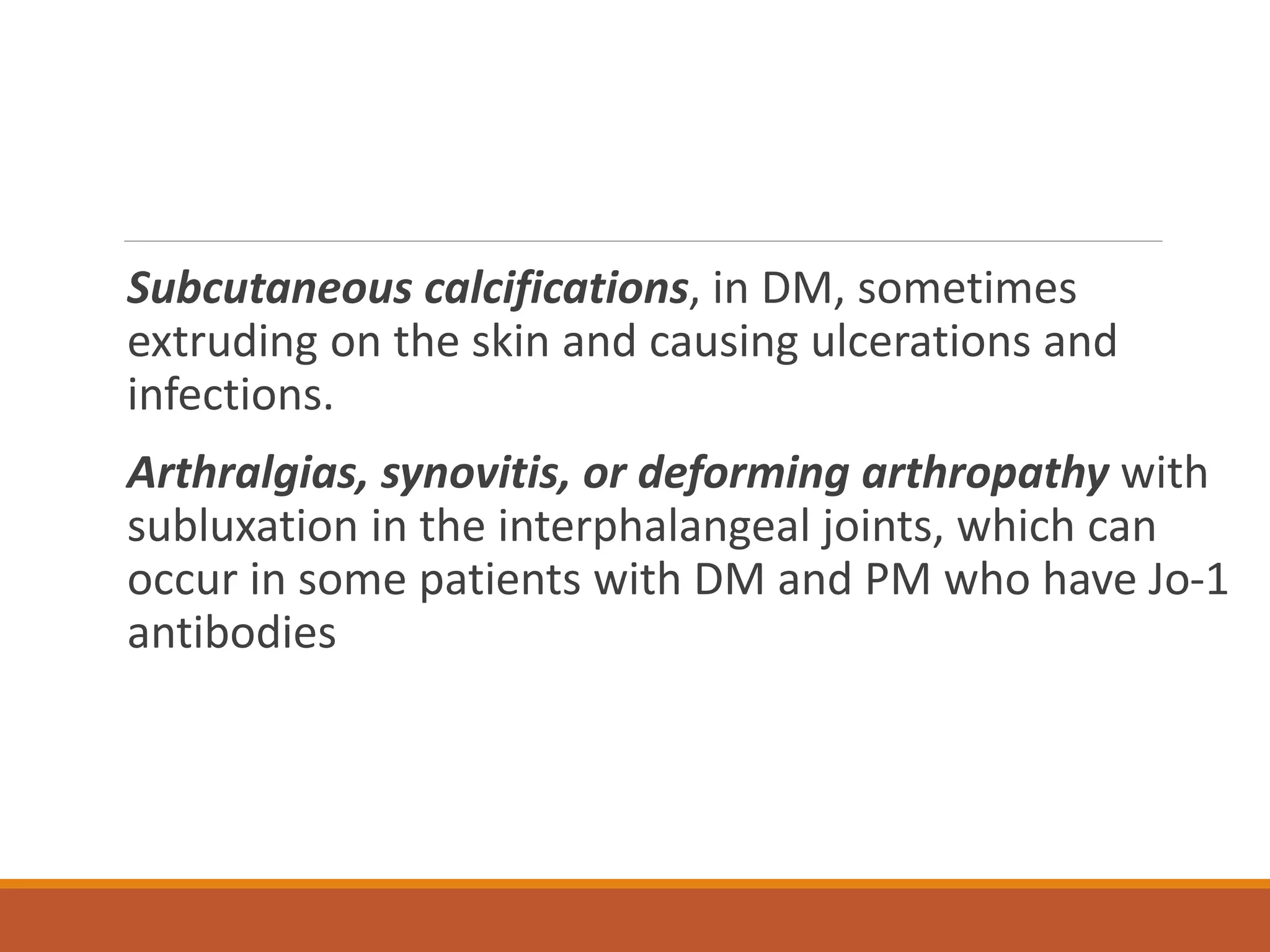 Subcutaneous calcifications, in DM, sometimes
extruding on the skin and causing ulcerations and
infections.
Arthralgias, synovitis, or deforming arthropathy with
subluxation in the interphalangeal joints, which can
occur in some patients with DM and PM who have Jo-1
antibodies
 