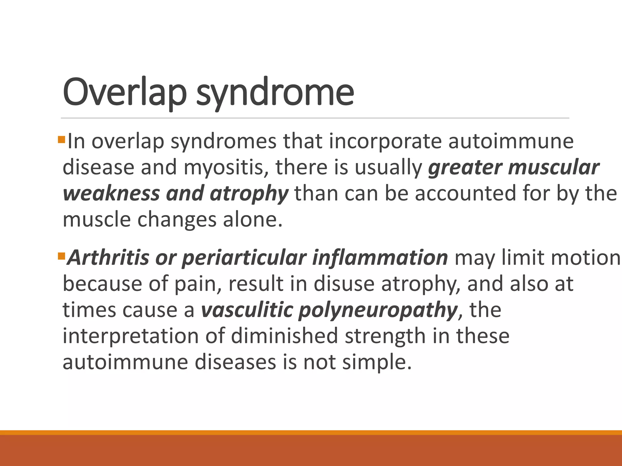 Overlap syndrome
In overlap syndromes that incorporate autoimmune
disease and myositis, there is usually greater muscular
weakness and atrophy than can be accounted for by the
muscle changes alone.
Arthritis or periarticular inflammation may limit motion
because of pain, result in disuse atrophy, and also at
times cause a vasculitic polyneuropathy, the
interpretation of diminished strength in these
autoimmune diseases is not simple.
 