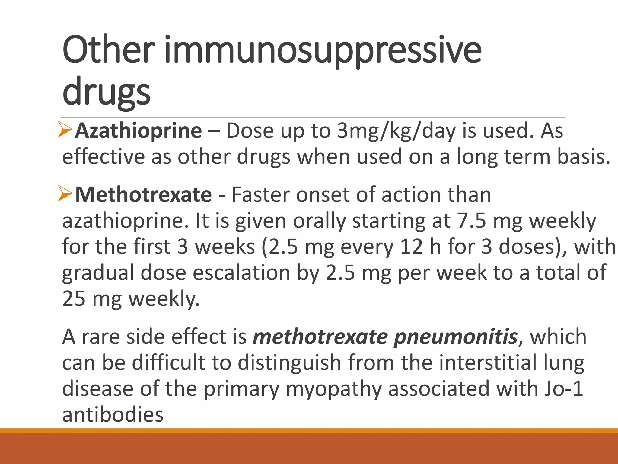 Other immunosuppressive
drugs
Azathioprine – Dose up to 3mg/kg/day is used. As
effective as other drugs when used on a long term basis.
Methotrexate - Faster onset of action than
azathioprine. It is given orally starting at 7.5 mg weekly
for the first 3 weeks (2.5 mg every 12 h for 3 doses), with
gradual dose escalation by 2.5 mg per week to a total of
25 mg weekly.
A rare side effect is methotrexate pneumonitis, which
can be difficult to distinguish from the interstitial lung
disease of the primary myopathy associated with Jo-1
antibodies
 