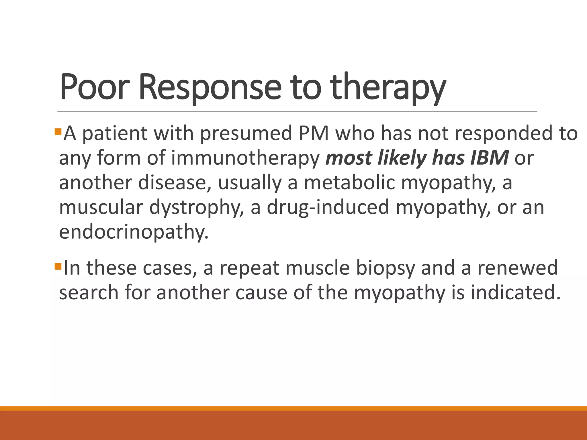 Poor Response to therapy
A patient with presumed PM who has not responded to
any form of immunotherapy most likely has IBM or
another disease, usually a metabolic myopathy, a
muscular dystrophy, a drug-induced myopathy, or an
endocrinopathy.
In these cases, a repeat muscle biopsy and a renewed
search for another cause of the myopathy is indicated.
 