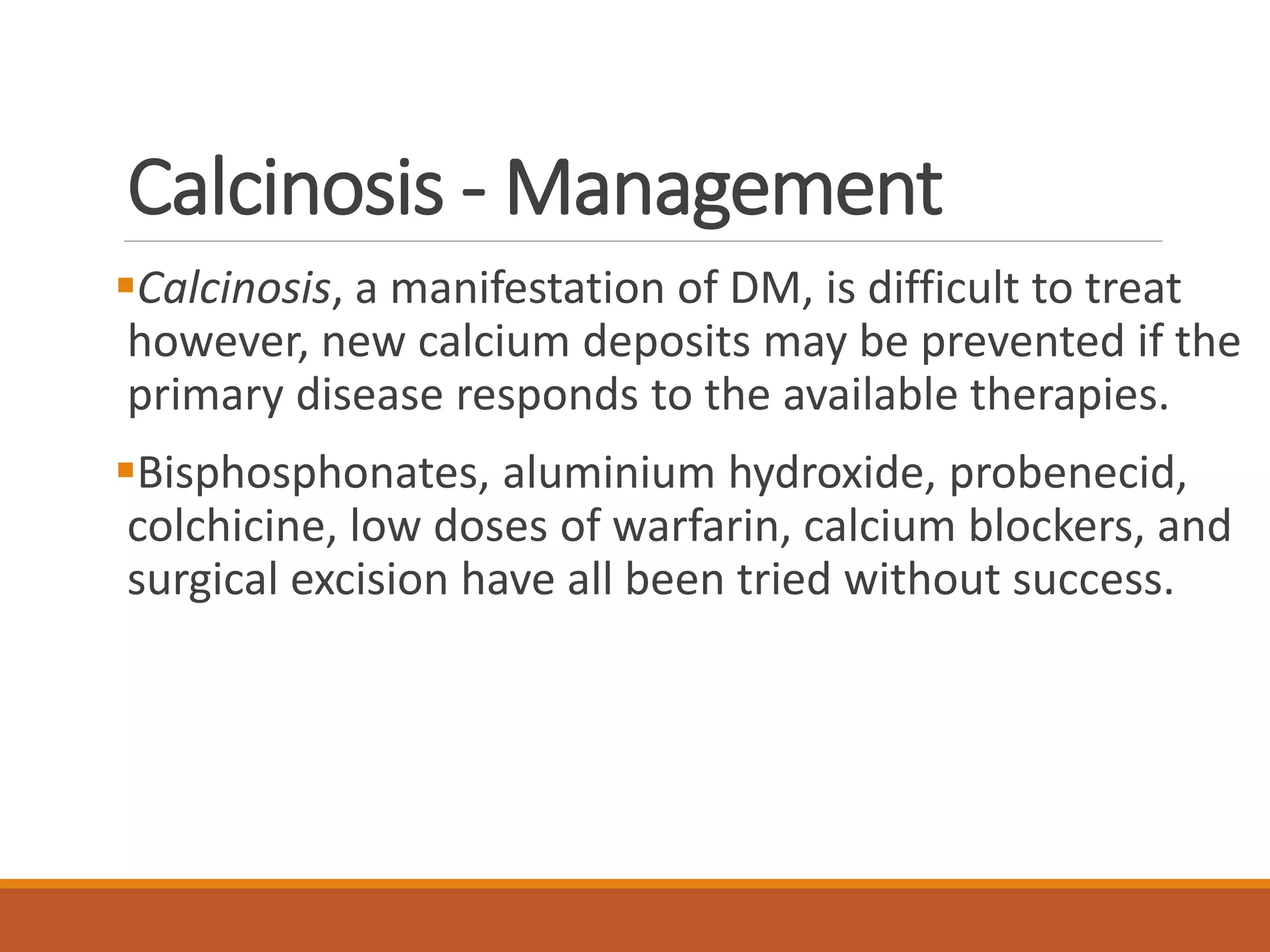 Calcinosis - Management
Calcinosis, a manifestation of DM, is difficult to treat
however, new calcium deposits may be prevented if the
primary disease responds to the available therapies.
Bisphosphonates, aluminium hydroxide, probenecid,
colchicine, low doses of warfarin, calcium blockers, and
surgical excision have all been tried without success.
 