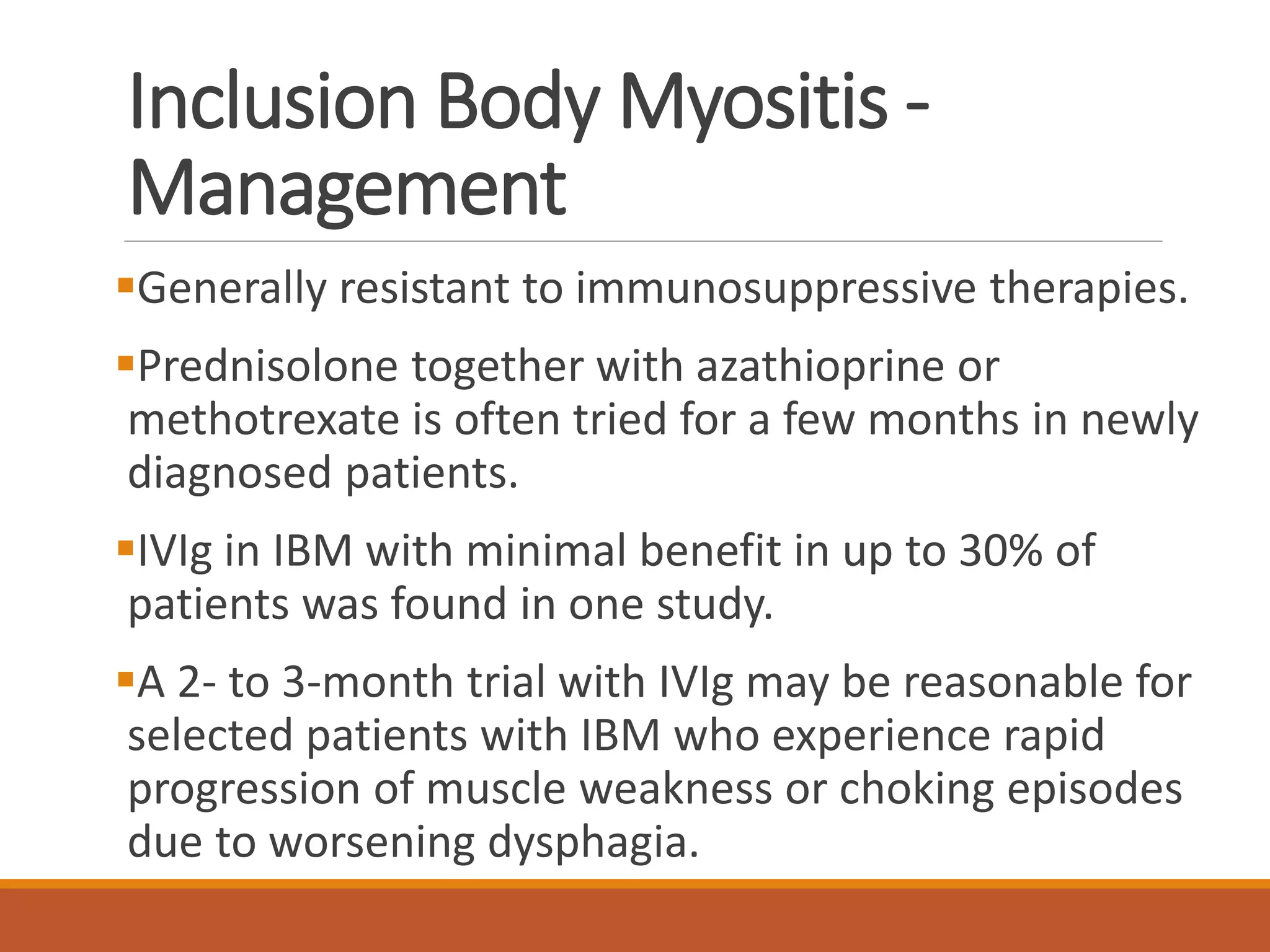Inclusion Body Myositis -
Management
Generally resistant to immunosuppressive therapies.
Prednisolone together with azathioprine or
methotrexate is often tried for a few months in newly
diagnosed patients.
IVIg in IBM with minimal benefit in up to 30% of
patients was found in one study.
A 2- to 3-month trial with IVIg may be reasonable for
selected patients with IBM who experience rapid
progression of muscle weakness or choking episodes
due to worsening dysphagia.
 