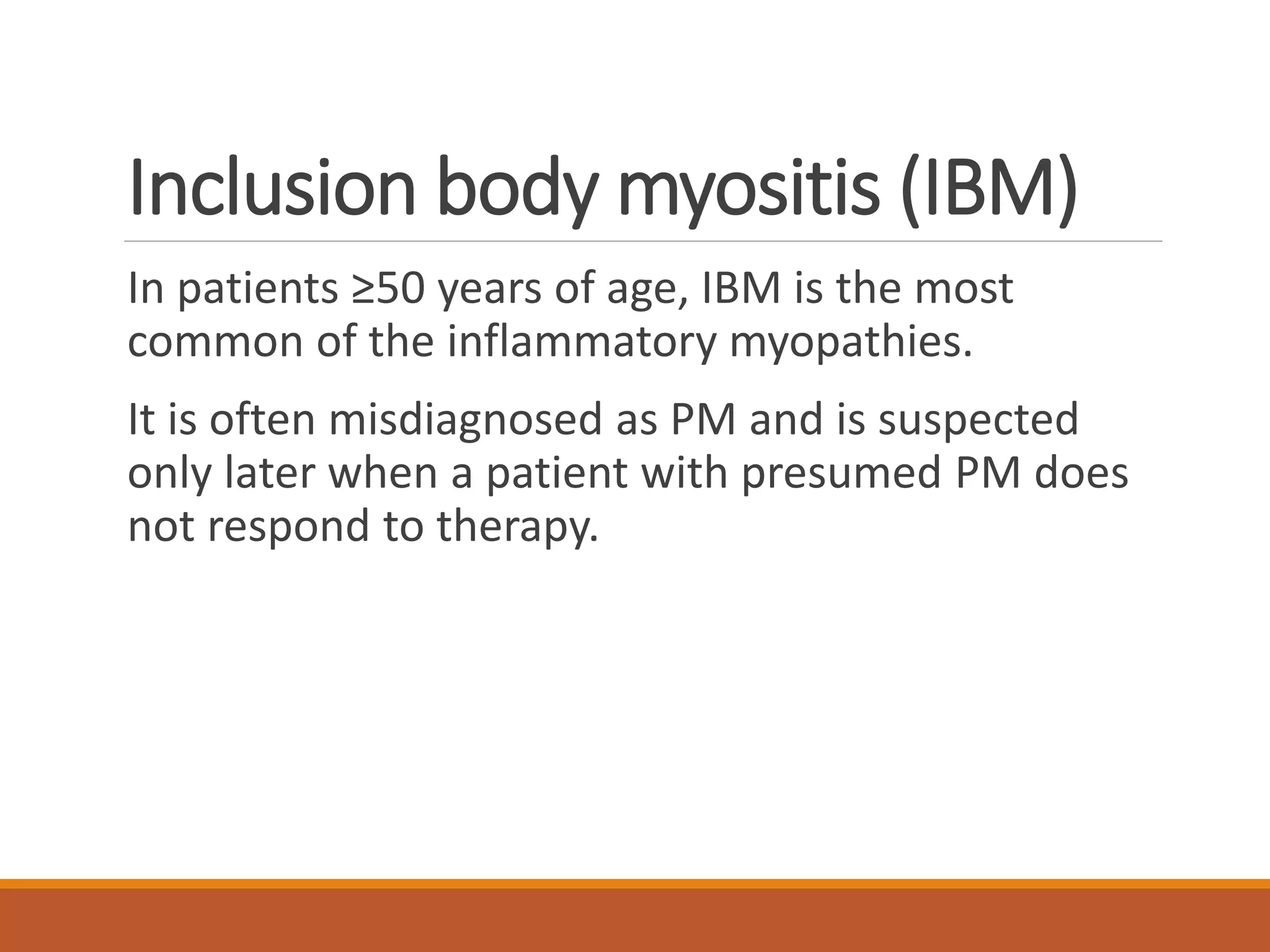 Inclusion body myositis (IBM)
In patients ≥50 years of age, IBM is the most
common of the inflammatory myopathies.
It is often misdiagnosed as PM and is suspected
only later when a patient with presumed PM does
not respond to therapy.
 