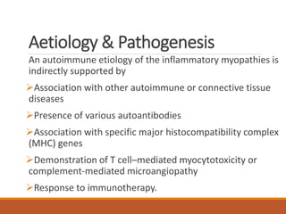 Aetiology & Pathogenesis
An autoimmune etiology of the inflammatory myopathies is
indirectly supported by
Association with other autoimmune or connective tissue
diseases
Presence of various autoantibodies
Association with specific major histocompatibility complex
(MHC) genes
Demonstration of T cell–mediated myocytotoxicity or
complement-mediated microangiopathy
Response to immunotherapy.
 