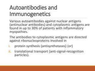 Autoantibodies and
Immunogenetics
Various autoantibodies against nuclear antigens
(antinuclear antibodies) and cytoplasmic antigens are
found in up to 30% of patients with inflammatory
myopathies.
The antibodies to cytoplasmic antigens are directed
against ribonucleoproteins involved in
i. protein synthesis (antisynthetases) (or)
ii. translational transport (anti-signal-recognition
particles).
 