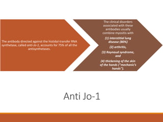 /
Anti Jo-1
The antibody directed against the histidyl-transfer RNA
synthetase, called anti-Jo-1, accounts for 75% of all the
antisynthetases.
The clinical disorders
associated with these
antibodies usually
combine myositis with
(1) interstitial lung
disease (80%)
(2) arthritis,
(3) Raynaud syndrome,
and
(4) thickening of the skin
of the hands ("mechanic’s
hands").
 