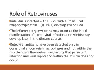 Role of Retroviruses
Individuals infected with HIV or with human T cell
lymphotropic virus 1 (HTLV-1) develop PM or IBM.
The inflammatory myopathy may occur as the initial
manifestation of a retroviral infection, or myositis may
develop later in the disease course.
Retroviral antigens have been detected only in
occasional endomysial macrophages and not within the
muscle fibers themselves, suggesting that persistent
infection and viral replication within the muscle does not
occur.
 