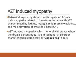 AZT induced myopathy
Retroviral myopathy should be distinguished from a
toxic myopathy related to long-term therapy with AZT,
characterized by fatigue, myalgia, mild muscle weakness,
and mild elevation of creatine kinase (CK).
AZT-induced myopathy, which generally improves when
the drug is discontinued, is a mitochondrial disorder
characterized histologically by “ragged-red” fibers.
 