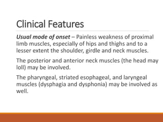 Clinical Features
Usual mode of onset – Painless weakness of proximal
limb muscles, especially of hips and thighs and to a
lesser extent the shoulder, girdle and neck muscles.
The posterior and anterior neck muscles (the head may
loll) may be involved.
The pharyngeal, striated esophageal, and laryngeal
muscles (dysphagia and dysphonia) may be involved as
well.
 