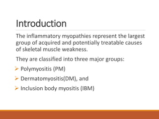 Introduction
The inflammatory myopathies represent the largest
group of acquired and potentially treatable causes
of skeletal muscle weakness.
They are classified into three major groups:
 Polymyositis (PM)
 Dermatomyositis(DM), and
 Inclusion body myositis (IBM)
 