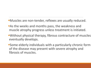 Muscles are non-tender, reflexes are usually reduced.
As the weeks and months pass, the weakness and
muscle atrophy progress unless treatment is initiated.
Without physical therapy, fibrous contracture of muscles
eventually develops.
Some elderly individuals with a particularly chronic form
of the disease may present with severe atrophy and
fibrosis of muscles.
 