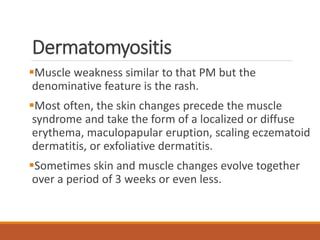 Dermatomyositis
Muscle weakness similar to that PM but the
denominative feature is the rash.
Most often, the skin changes precede the muscle
syndrome and take the form of a localized or diffuse
erythema, maculopapular eruption, scaling eczematoid
dermatitis, or exfoliative dermatitis.
Sometimes skin and muscle changes evolve together
over a period of 3 weeks or even less.
 