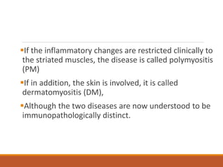 If the inflammatory changes are restricted clinically to
the striated muscles, the disease is called polymyositis
(PM)
If in addition, the skin is involved, it is called
dermatomyositis (DM),
Although the two diseases are now understood to be
immunopathologically distinct.
 