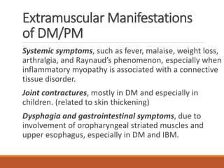 Extramuscular Manifestations
of DM/PM
Systemic symptoms, such as fever, malaise, weight loss,
arthralgia, and Raynaud’s phenomenon, especially when
inflammatory myopathy is associated with a connective
tissue disorder.
Joint contractures, mostly in DM and especially in
children. (related to skin thickening)
Dysphagia and gastrointestinal symptoms, due to
involvement of oropharyngeal striated muscles and
upper esophagus, especially in DM and IBM.
 