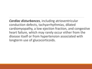 Cardiac disturbances, including atrioventricular
conduction defects, tachyarrhythmias, dilated
cardiomyopathy, a low ejection fraction, and congestive
heart failure, which may rarely occur either from the
disease itself or from hypertension associated with
longterm use of glucocorticoids.
 