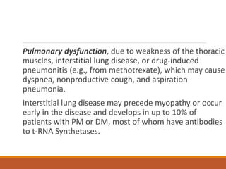 Pulmonary dysfunction, due to weakness of the thoracic
muscles, interstitial lung disease, or drug-induced
pneumonitis (e.g., from methotrexate), which may cause
dyspnea, nonproductive cough, and aspiration
pneumonia.
Interstitial lung disease may precede myopathy or occur
early in the disease and develops in up to 10% of
patients with PM or DM, most of whom have antibodies
to t-RNA Synthetases.
 