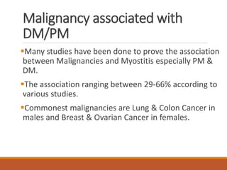 Malignancy associated with
DM/PM
Many studies have been done to prove the association
between Malignancies and Myostitis especially PM &
DM.
The association ranging between 29-66% according to
various studies.
Commonest malignancies are Lung & Colon Cancer in
males and Breast & Ovarian Cancer in females.
 