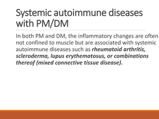 Systemic autoimmune diseases
with PM/DM
In both PM and DM, the inflammatory changes are often
not confined to muscle but are associated with systemic
autoimmune diseases such as rheumatoid arthritis,
scleroderma, lupus erythematosus, or combinations
thereof (mixed connective tissue disease).
 