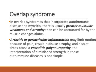 Overlap syndrome
In overlap syndromes that incorporate autoimmune
disease and myositis, there is usually greater muscular
weakness and atrophy than can be accounted for by the
muscle changes alone.
Arthritis or periarticular inflammation may limit motion
because of pain, result in disuse atrophy, and also at
times cause a vasculitic polyneuropathy, the
interpretation of diminished strength in these
autoimmune diseases is not simple.
 