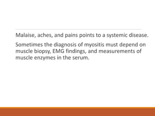 Malaise, aches, and pains points to a systemic disease.
Sometimes the diagnosis of myositis must depend on
muscle biopsy, EMG findings, and measurements of
muscle enzymes in the serum.
 