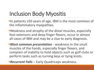 Inclusion Body Myositis
In patients ≥50 years of age, IBM is the most common of
the inflammatory myopathies.
Weakness and atrophy of the distal muscles, especially
foot extensors and deep finger flexors, occur in almost
all cases of IBM and may be a clue to early diagnosis.
Most common presentation - weakness in the small
muscles of the hands, especially finger flexors, and
complain of inability to hold objects such as golf clubs or
perform tasks such as turning keys or tying knots.
Recurrent Falls – Early Quadriceps weakness.
 