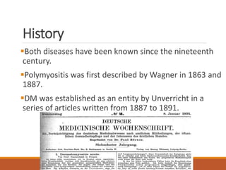 History
Both diseases have been known since the nineteenth
century.
Polymyositis was first described by Wagner in 1863 and
1887.
DM was established as an entity by Unverricht in a
series of articles written from 1887 to 1891.
 