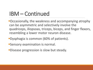 IBM – Continued
Occasionally, the weakness and accompanying atrophy
can be asymmetric and selectively involve the
quadriceps, iliopsoas, triceps, biceps, and finger flexors,
resembling a lower motor neuron disease.
Dysphagia is common (60% of patients).
Sensory examination is normal.
Disease progression is slow but steady.
 