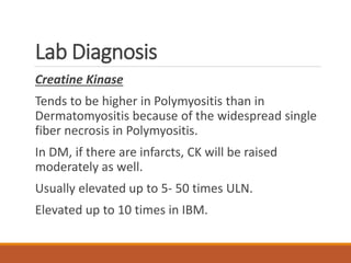 Lab Diagnosis
Creatine Kinase
Tends to be higher in Polymyositis than in
Dermatomyositis because of the widespread single
fiber necrosis in Polymyositis.
In DM, if there are infarcts, CK will be raised
moderately as well.
Usually elevated up to 5- 50 times ULN.
Elevated up to 10 times in IBM.
 