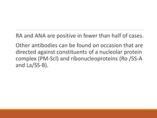 RA and ANA are positive in fewer than half of cases.
Other antibodies can be found on occasion that are
directed against constituents of a nucleolar protein
complex (PM-Scl) and ribonucleoproteins (Ro /SS-A
and La/SS-B).
 