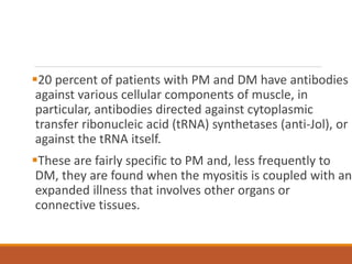 20 percent of patients with PM and DM have antibodies
against various cellular components of muscle, in
particular, antibodies directed against cytoplasmic
transfer ribonucleic acid (tRNA) synthetases (anti-Jol), or
against the tRNA itself.
These are fairly specific to PM and, less frequently to
DM, they are found when the myositis is coupled with an
expanded illness that involves other organs or
connective tissues.
 