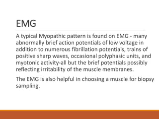 EMG
A typical Myopathic pattern is found on EMG - many
abnormally brief action potentials of low voltage in
addition to numerous fibrillation potentials, trains of
positive sharp waves, occasional polyphasic units, and
myotonic activity-all but the brief potentials possibly
reflecting irritability of the muscle membranes.
The EMG is also helpful in choosing a muscle for biopsy
sampling.
 
