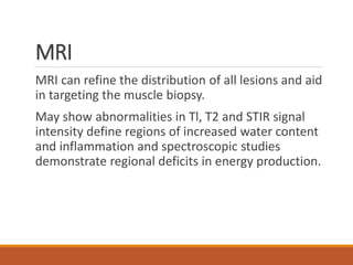 MRI
MRI can refine the distribution of all lesions and aid
in targeting the muscle biopsy.
May show abnormalities in Tl, T2 and STIR signal
intensity define regions of increased water content
and inflammation and spectroscopic studies
demonstrate regional deficits in energy production.
 