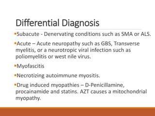 Differential Diagnosis
Subacute - Denervating conditions such as SMA or ALS.
Acute – Acute neuropathy such as GBS, Transverse
myelitis, or a neurotropic viral infection such as
poliomyelitis or west nile virus.
Myofascitis
Necrotizing autoimmune myositis.
Drug induced myopathies – D-Penicillamine,
procainamide and statins. AZT causes a mitochondrial
myopathy.
 
