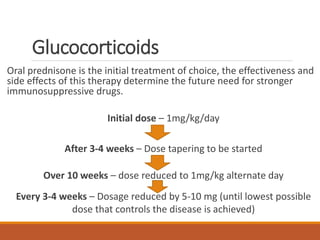 Glucocorticoids
Oral prednisone is the initial treatment of choice, the effectiveness and
side effects of this therapy determine the future need for stronger
immunosuppressive drugs.
Initial dose – 1mg/kg/day
After 3-4 weeks – Dose tapering to be started
Over 10 weeks – dose reduced to 1mg/kg alternate day
Every 3-4 weeks – Dosage reduced by 5-10 mg (until lowest possible
dose that controls the disease is achieved)
 