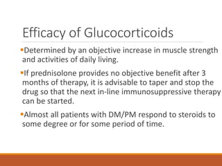 Efficacy of Glucocorticoids
Determined by an objective increase in muscle strength
and activities of daily living.
If prednisolone provides no objective benefit after 3
months of therapy, it is advisable to taper and stop the
drug so that the next in-line immunosuppressive therapy
can be started.
Almost all patients with DM/PM respond to steroids to
some degree or for some period of time.
 
