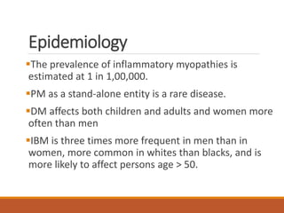 Epidemiology
The prevalence of inflammatory myopathies is
estimated at 1 in 1,00,000.
PM as a stand-alone entity is a rare disease.
DM affects both children and adults and women more
often than men
IBM is three times more frequent in men than in
women, more common in whites than blacks, and is
more likely to affect persons age > 50.
 