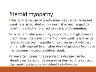 Steroid myopathy
The long-term use of prednisone may cause increased
weakness associated with a normal or unchanged CK
level, this effect is referred to as steroid myopathy.
In a patient who previously responded to high doses of
prednisone, the development of new weakness may be
related to steroid myopathy or to disease activity that
either will respond to a higher dose of glucocorticoids or
has become glucocorticoid-resistant.
In uncertain cases, the prednisone dosage can be
steadily increased or decreased as desired: the cause of
the weakness is usually evident in 2–8 weeks.
 
