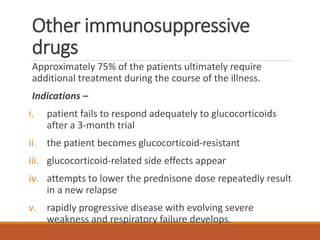 Other immunosuppressive
drugs
Approximately 75% of the patients ultimately require
additional treatment during the course of the illness.
Indications –
i. patient fails to respond adequately to glucocorticoids
after a 3-month trial
ii. the patient becomes glucocorticoid-resistant
iii. glucocorticoid-related side effects appear
iv. attempts to lower the prednisone dose repeatedly result
in a new relapse
v. rapidly progressive disease with evolving severe
weakness and respiratory failure develops.
 