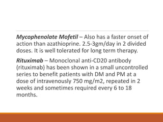 Mycophenolate Mofetil – Also has a faster onset of
action than azathioprine. 2.5-3gm/day in 2 divided
doses. It is well tolerated for long term therapy.
Rituximab – Monoclonal anti-CD20 antibody
(rituximab) has been shown in a small uncontrolled
series to benefit patients with DM and PM at a
dose of intravenously 750 mg/m2, repeated in 2
weeks and sometimes required every 6 to 18
months.
 