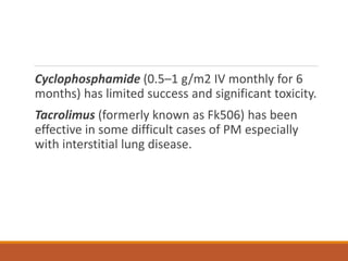 Cyclophosphamide (0.5–1 g/m2 IV monthly for 6
months) has limited success and significant toxicity.
Tacrolimus (formerly known as Fk506) has been
effective in some difficult cases of PM especially
with interstitial lung disease.
 